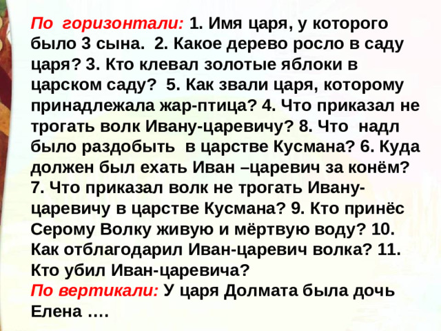 По горизонтали: 1. Имя царя, у которого было 3 сына. 2. Какое дерево росло в саду царя? 3. Кто клевал золотые яблоки в царском саду? 5. Как звали царя, которому принадлежала жар-птица? 4. Что приказал не трогать волк Ивану-царевичу? 8. Что надл было раздобыть в царстве Кусмана? 6. Куда должен был ехать Иван –царевич за конём? 7. Что приказал волк не трогать Ивану- царевичу в царстве Кусмана? 9. Кто принёс Серому Волку живую и мёртвую воду? 10. Как отблагодарил Иван-царевич волка? 11. Кто убил Иван-царевича? По вертикали: У царя Долмата была дочь Елена ….
