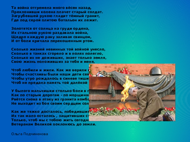 Та война отгремела много вёсен назад,  Преклонивши колена плачет старый солдат.  Загрубевшей рукою гладит тёмный гранит,  Где под серой плитою батальон их лежит.   Золотятся от солнца на груди ордена,  Их стальною рукою раздавала война,  Щедро каждую рану заливая свинцом,  И от боли кричала перекошенным ртом.   Сколько жизней невинных той войной унесло,  Сколько в танках сгорело и в полях полегло,  Сколько их не доживших, знает только земля,  Свою жизнь положивших за тебя и меня,   Чтоб любили и жили. Как же верили в нас!  Чтобы счастливы были наши дети сейчас,  Чтобы утро рождалось в синеве тишины,  Чтоб не предала память той далёкой войны.   У былого мальчишки столько боли в глазах,  Как по старым дорогам - по морщинам слеза.  Рвётся снова в атаку из гранита комбат,  Не выходит из боя своим сердцем солдат...   Как же тяжко досталось, победившим войну.  Их так мало осталось , защитивших страну,  Только, чтоб мы с тобою жить сегодня могли.  Ветеранам Великой поклонюсь до земли. Ольга Подчиненова