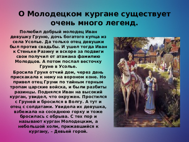 О Молодецком кургане существует очень много легенд. Полюбил добрый молодец Иван девушку Груню, дочь богатого купца из села Усолье. Да только отец девушки был против свадьбы. И ушел тогда Иван к Стеньке Разину и вскоре за подвиги свои получил от атамана фамилию Молодцов. А потом послал весточку Груне в Усолье. Бросила Груня отчий дом, через день прискакала к нему на вороном коне. Но привел отец Груни по тайным горным тропам царские войска, и были разбиты разинцы. Поднялся Иван на высокий курган, увидел, что окружен. Простился с Груней и бросился в Волгу. А тут и отец с солдатами. Увидела их девушка, взбежала на соседнюю горку и тоже бросилась с обрыва. С тех пор и называют курган Молодецким, а небольшой холм, прижавшийся к кургану, – Девьей горой.
