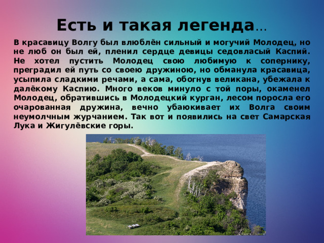 Есть и такая легенда … В красавицу Волгу был влюблён сильный и могучий Молодец, но не люб он был ей, пленил сердце девицы седовласый Каспий. Не хотел пустить Молодец свою любимую к сопернику, преградил ей путь со своею дружиною, но обманула красавица, усыпила сладкими речами, а сама, обогнув великана, убежала к далёкому Каспию. Много веков минуло с той поры, окаменел Молодец, обратившись в Молодецкий курган, лесом поросла его очарованная дружина, вечно убаюкивает их Волга своим неумолчным журчанием. Так вот и появились на свет Самарская Лука и Жигулёвские горы.