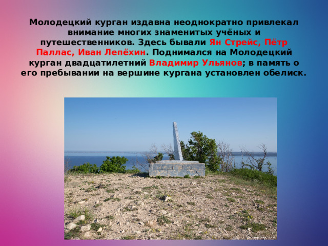 Молодецкий курган издавна неоднократно привлекал внимание многих знаменитых учёных и путешественников. Здесь бывали Ян Стрейс, Пётр Паллас, Иван Лепёхин . Поднимался на Молодецкий курган двадцатилетний Владимир Ульянов ; в память о его пребывании на вершине кургана установлен обелиск.