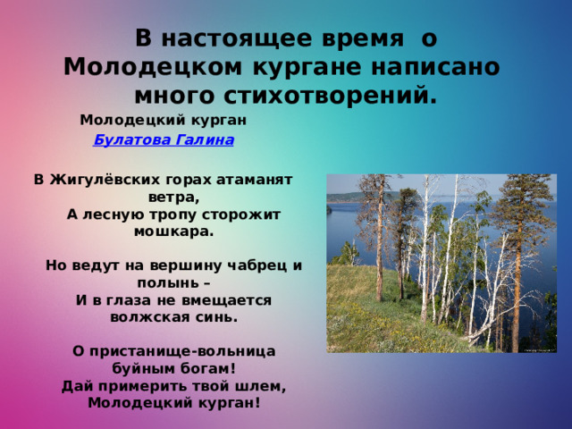В настоящее время о Молодецком кургане написано много стихотворений. Молодецкий курган Булатова Галина   В Жигулёвских горах атаманят ветра,  А лесную тропу сторожит мошкара.   Но ведут на вершину чабрец и полынь –  И в глаза не вмещается волжская синь.   О пристанище-вольница буйным богам!  Дай примерить твой шлем, Молодецкий курган!   Эту гордую реку ты выгнул дугой,  Эти камни под Стенькиной были ногой.