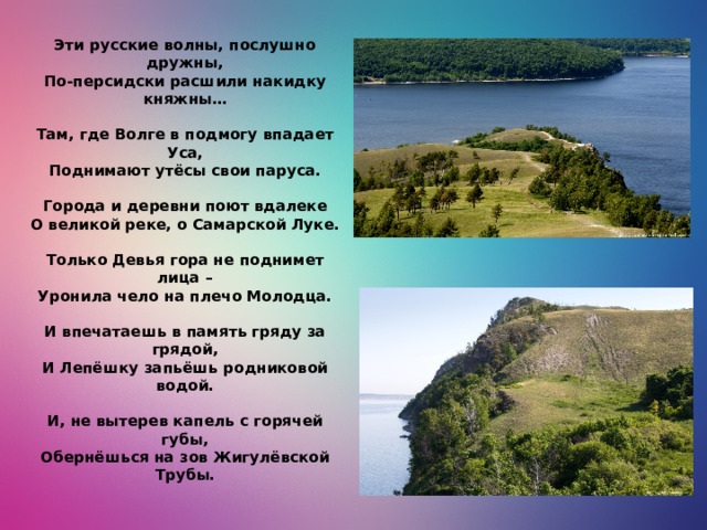 Эти русские волны, послушно дружны,  По-персидски расшили накидку княжны…   Там, где Волге в подмогу впадает Уса,  Поднимают утёсы свои паруса.   Города и деревни поют вдалеке  О великой реке, о Самарской Луке.   Только Девья гора не поднимет лица –  Уронила чело на плечо Молодца.   И впечатаешь в память гряду за грядой,  И Лепёшку запьёшь родниковой водой.   И, не вытерев капель с горячей губы,  Обернёшься на зов Жигулёвской Трубы.   