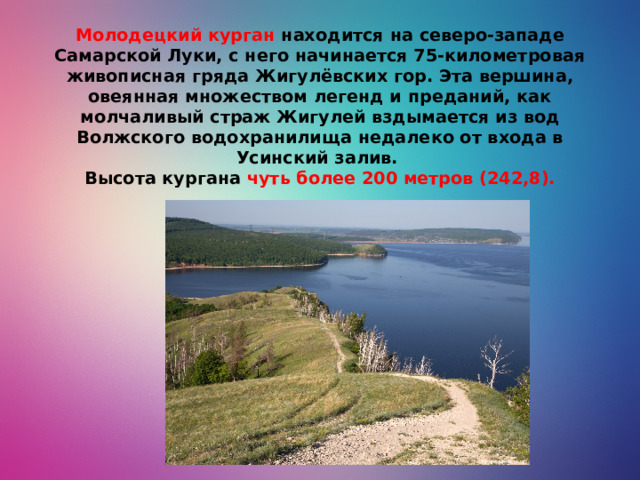 Молодецкий курган  находится на северо-западе Самарской Луки, с него начинается 75-километровая живописная гряда Жигулёвских гор. Эта вершина, овеянная множеством легенд и преданий, как молчаливый страж Жигулей вздымается из вод Волжского водохранилища недалеко от входа в Усинский залив.  Высота кургана чуть более 200 метров (242,8).