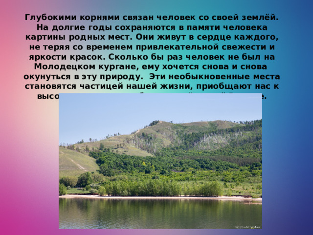 Глубокими корнями связан человек со своей землёй. На долгие годы сохраняются в памяти человека картины родных мест. Они живут в сердце каждого, не теряя со временем привлекательной свежести и яркости красок. Сколько бы раз человек не был на Молодецком кургане, ему хочется снова и снова окунуться в эту природу. Эти необыкновенные места становятся частицей нашей жизни, приобщают нас к высокому чувству любви к своей малой Родине.
