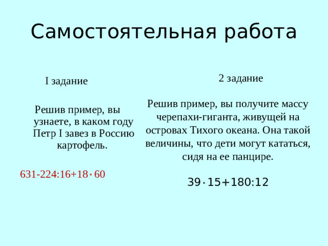 Самостоятельная работа  I задание Решив пример, вы узнаете, в каком году Петр I завез в Россию картофель.  631-224:16+18  60 2 задание Решив пример, вы получите массу черепахи-гиганта, живущей на островах Тихого океана. Она такой величины, что дети могут кататься, сидя на ее панцире. 39  15+180:12