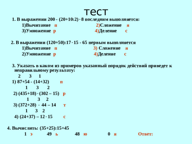 тест  1. В выражении 200 - (20+10:2)  8 последним выполняется:  1)Вычитание п 2) Сложение я  3)Умножение р 4) Деление с   2. В выражении (120+50):17  15 - 65 первым выполняется  1)Вычитание п 3) Сложение я  2)Умножение р 4) Деление с   3. Указать в каком из примеров указанный порядок действий приведет к неправильному результату:  2 3 1  1) 87+54 - (14+32) п  1 3 2  2) (435+18)  (302 – 15) р  1 3 2  3) (372+28)  44 – 14 т  1 3 2  4) (24+37) – 12  15 с  4. Вычислить: (35+25):15+45  1 э 49 ь 48 ю 0 я Ответ: