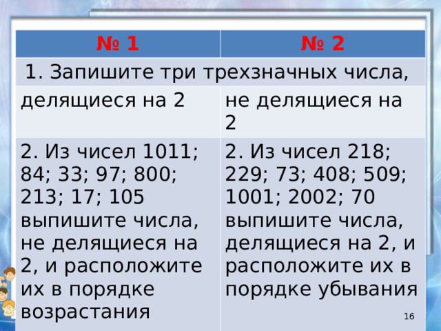 №  1 № 2 Запишите три трехзначных числа, делящиеся на 2 не делящиеся на 2 2. Из чисел 1011; 84; 33; 97; 800; 213; 17; 105 выпишите числа, не делящиеся на 2, и расположите их в порядке возрастания 2. Из чисел 218; 229; 73; 408; 509; 1001; 2002; 70 выпишите числа, делящиеся на 2, и расположите их в порядке убывания