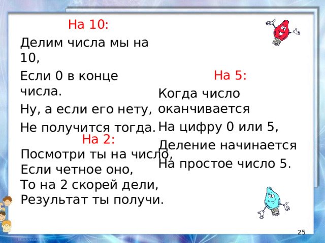 На 10: Делим числа мы на 10, Если 0 в конце числа. Ну, а если его нету, Не получится тогда. На 5: Когда число оканчивается На цифру 0 или 5, Деление начинается На простое число 5. На 2: Посмотри ты на число, Если четное оно, То на 2 скорей дели, Результат ты получи.