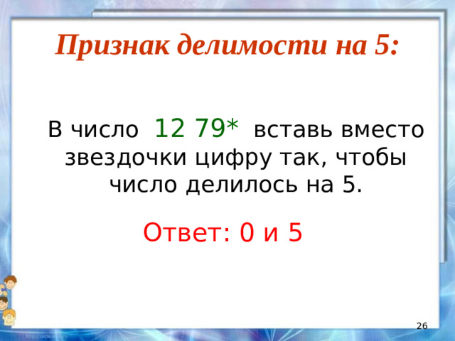 Признак делимости на 5:  В число 12 79* вставь вместо звездочки цифру так, чтобы число делилось на 5. Ответ: 0 и 5
