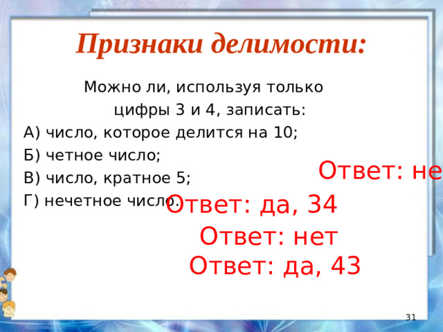 Признаки делимости:  Можно ли, используя только  цифры 3 и 4, записать: А) число, которое делится на 10; Б) четное число; В) число, кратное 5; Г) нечетное число. Ответ: нет Ответ: да, 34 Ответ: нет Ответ: да, 43