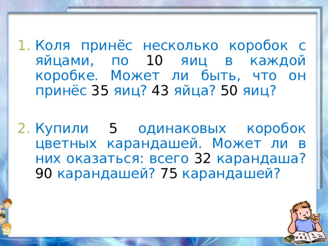 Коля принёс несколько коробок с яйцами, по 10 яиц в каждой коробке. Может ли быть, что он принёс 35 яиц? 43 яйца? 50 яиц?  Купили 5 одинаковых коробок цветных карандашей. Может ли в них оказаться: всего 32 карандаша? 90 карандашей? 75 карандашей?