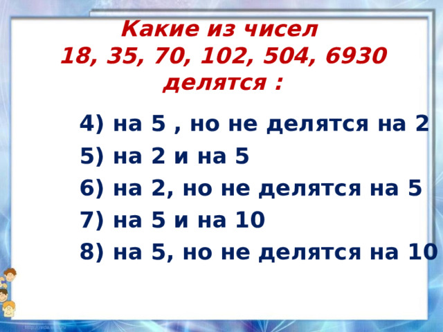 Какие из чисел  18, 35, 70, 102, 504, 6930 делятся : 4) на 5 , но не делятся на 2 5) на 2 и на 5 6) на 2, но не делятся на 5 7) на 5 и на 10 8) на 5, но не делятся на 10