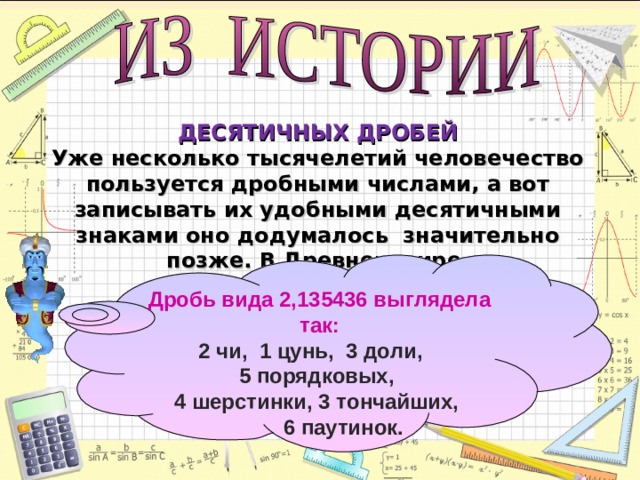 ДЕСЯТИЧНЫХ ДРОБЕЙ  Уже несколько тысячелетий человечество пользуется дробными числами, а вот записывать их удобными десятичными знаками оно додумалось значительно позже. В Древнем мире    Дробь вида 2,135436 выглядела так: 2 чи, 1 цунь, 3 доли, 5 порядковых, 4 шерстинки, 3 тончайших,  6 паутинок.