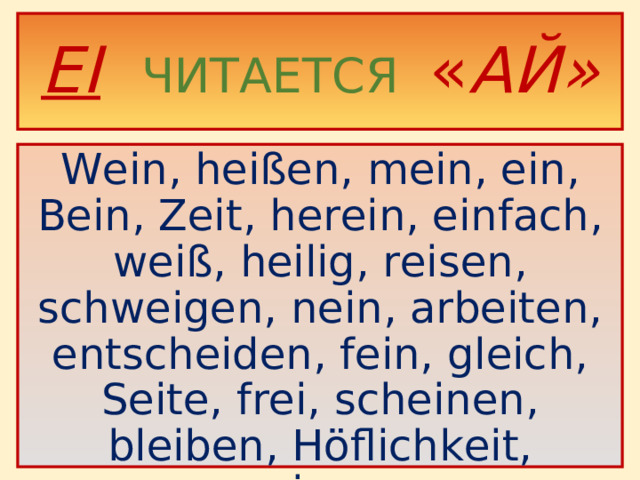 EI   ЧИТАЕТСЯ « АЙ» Wein, heißen, mein, ein, Bein, Zeit, herein, einfach, weiß, heilig, reisen, schweigen, nein, arbeiten, entscheiden, fein, gleich, Seite, frei, scheinen, bleiben, Höflichkeit, zeigen.