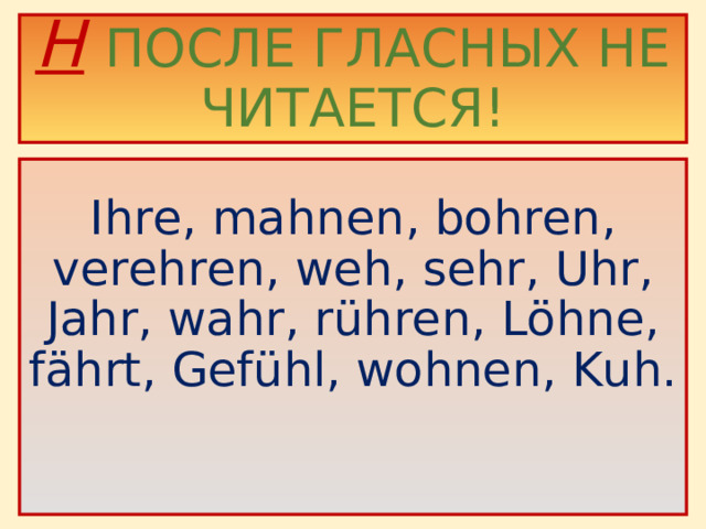 H  ПОСЛЕ ГЛАСНЫХ НЕ ЧИТАЕТСЯ!    Ihre, mahnen, bohren, verehren, weh, sehr, Uhr, Jahr, wahr, rühren, Löhne, fährt, Gefühl, wohnen, Kuh.