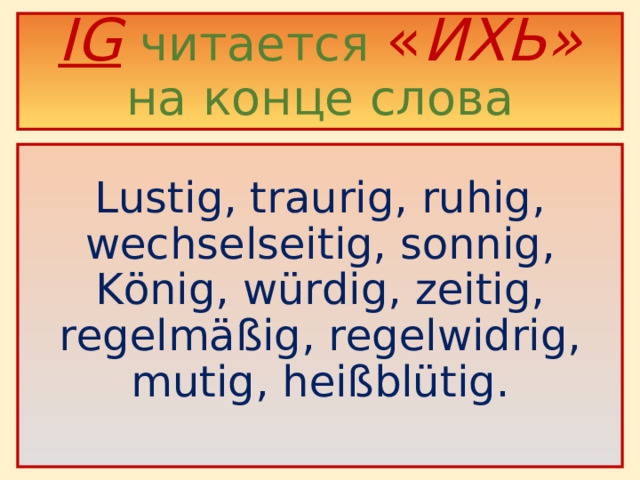 IG  читается  « ИХЬ»  на конце слова    Lustig, traurig, ruhig, wechselseitig, sonnig, König, würdig, zeitig, regelmäßig, regelwidrig, mutig, heißblütig .