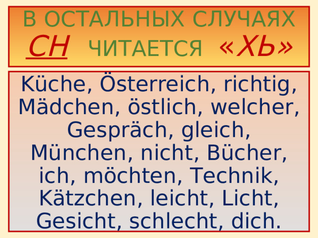 В ОСТАЛЬНЫХ СЛУЧАЯХ  CH   ЧИТАЕТСЯ  « ХЬ»   Küche, Österreich, richtig, Mädchen, östlich, welcher, Gespräch, gleich, München, nicht, Bücher, ich, möchten, Technik, Kätzchen, leicht, Licht, Gesicht, schlecht, dich.