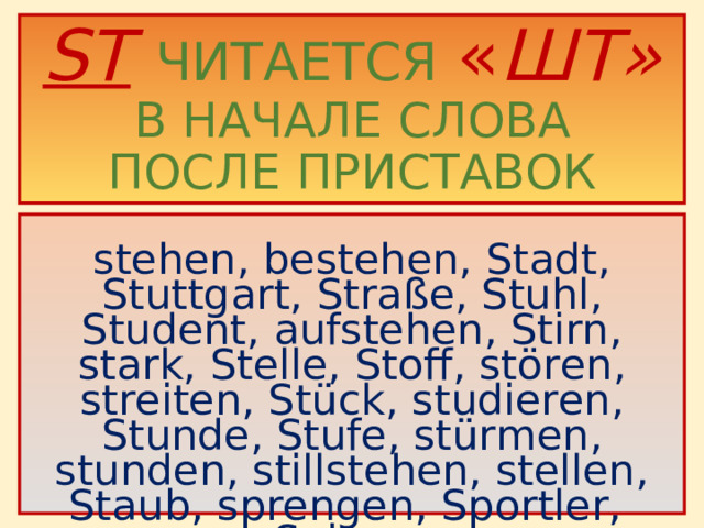 ST  ЧИТАЕТСЯ  « ШТ»  В НАЧАЛЕ СЛОВА  ПОСЛЕ ПРИСТАВОК  stehen, bestehen, Stadt, Stuttgart, Straße, Stuhl, Student, aufstehen, Stirn, stark, Stelle, Stoff, stören, streiten, Stück, studieren, Stunde, Stufe, stürmen, stunden, stillstehen, stellen, Staub, sprengen, Sportler, Spinne .