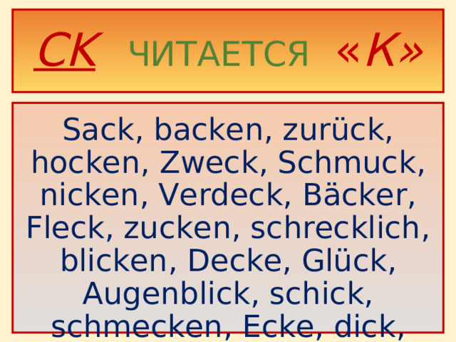CK   ЧИТАЕТСЯ  « К»  Sack, backen, zurück, hocken, Zweck, Schmuck, nicken, Verdeck, Bäcker, Fleck, zucken, schrecklich, blicken, Decke, Glück, Augenblick, schick, schmecken, Ecke, dick, Rücken.