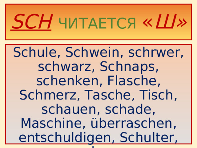 S CH  ЧИТАЕТСЯ « Ш» Schule, Schwein, schrwer, schwarz, Schnaps, schenken, Flasche, Schmerz, Tasche, Tisch, schauen, schade, Maschine, überraschen, entschuldigen, Schulter, schon.