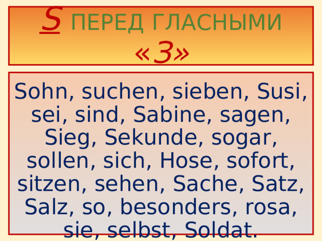 S  ПЕРЕД ГЛАСНЫМИ « З»  Sohn, suchen, sieben, Susi, sei, sind, Sabine, sagen, Sieg, Sekunde, sogar, sollen, sich, Hose, sofort, sitzen, sehen, Sache, Satz, Salz, so, besonders, rosa, sie, selbst, Soldat.