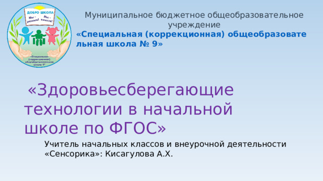 Муниципальное бюджетное общеобразовательное учреждение «Специальная (коррекционная) общеобразовательная школа № 9»  «Здоровьесберегающие технологии в начальной школе по ФГОС» Учитель начальных классов и внеурочной деятельности «Сенсорика»: Кисагулова А.Х.