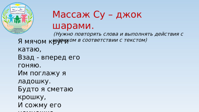 Массаж Су – джок шарами.  (Нужно повторять слова и выполнять действия с шариком в соответствии с текстом) Я мячом круги катаю, Взад - вперед его гоняю. Им поглажу я ладошку. Будто я сметаю крошку, И сожму его немножко, Как сжимает лапу кошка, Каждым пальцем мяч прижму, И другой рукой начну.