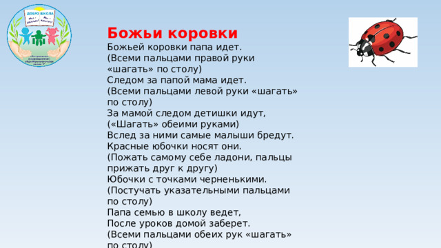Божьи коровки Божьей коровки папа идет.  (Всеми пальцами правой руки «шагать» по столу)  Следом за папой мама идет.  (Всеми пальцами левой руки «шагать» по столу)  За мамой следом детишки идут,  («Шагать» обеими руками)  Вслед за ними самые малыши бредут.  Красные юбочки носят они.  (Пожать самому себе ладони, пальцы прижать друг к другу)  Юбочки с точками черненькими.  (Постучать указательными пальцами по столу)  Папа семью в школу ведет,  После уроков домой заберет.  (Всеми пальцами обеих рук «шагать» по столу)