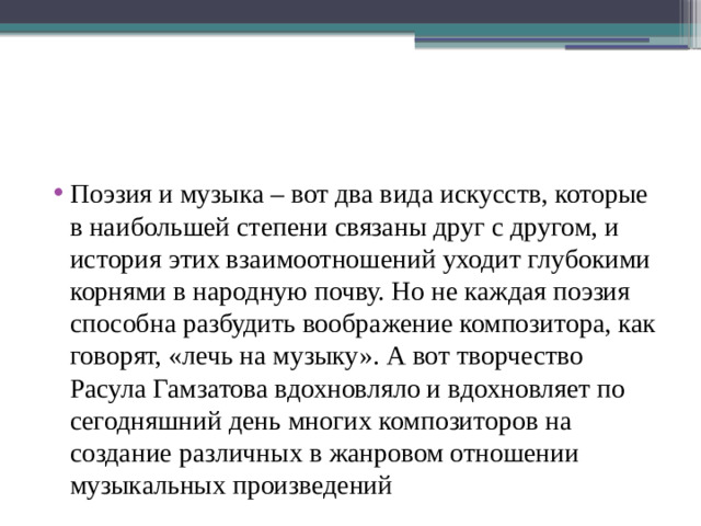 Поэзия и музыка – вот два вида искусств, которые в наибольшей степени связаны друг с другом, и история этих взаимоотношений уходит глубокими корнями в народную почву. Но не каждая поэзия способна разбудить воображение композитора, как говорят, «лечь на музыку». А вот творчество Расула Гамзатова вдохновляло и вдохновляет по сегодняшний день многих композиторов на создание различных в жанровом отношении музыкальных произведений