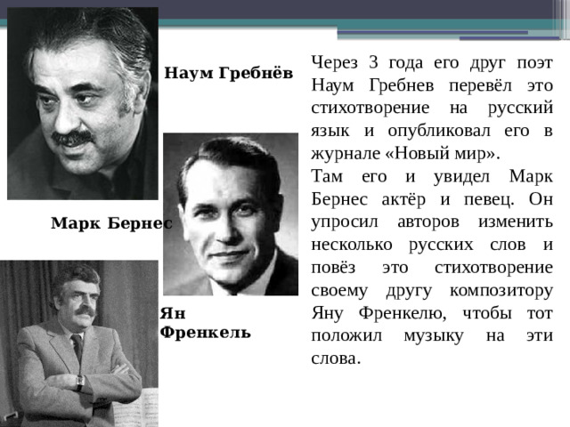 Через 3 года его друг поэт Наум Гребнев перевёл это стихотворение на русский язык и опубликовал его в журнале «Новый мир». Там его и увидел Марк Бернес актёр и певец. Он упросил авторов изменить несколько русских слов и повёз это стихотворение своему другу композитору Яну Френкелю, чтобы тот положил музыку на эти слова. Наум Гребнёв Марк Бернес Ян Френкель