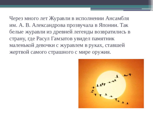 Через много лет Журавли в исполнении Ансамбля им. А. В. Александрова прозвучала в Японии. Так белые журавли из древней легенды возвратились в страну, где Расул Гамзатов увидел памятник маленькой девочки с журавлем в руках, ставшей жертвой самого страшного с мире оружия.