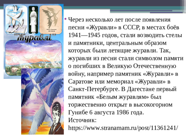 Через несколько лет после появления песни «Журавли» в СССР, в местах боёв 1941—1945 годов, стали возводить стелы и памятники, центральным образом которых были летящие журавли. Так, журавли из песни стали символом памяти о погибших в Великую Отечественную войну, например памятник «Журавли» в Саратове или мемориал «Журавли» в Санкт-Петербурге. В Дагестане первый памятник «Белым журавлям» был торжественно открыт в высокогорном Гунибе 6 августа 1986 года.  Источник: https://www.stranamam.ru/post/11361241/