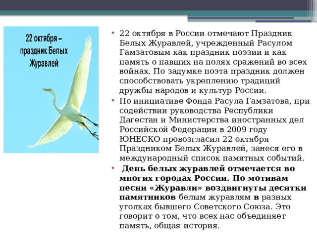22 октября в России отмечают Праздник Белых Журавлей, учрежденный Расулом Гамзатовым как праздник поэзии и как память о павших на полях сражений во всех войнах. По задумке поэта праздник должен способствовать укреплению традиций дружбы народов и культур России. По инициативе Фонда Расула Гамзатова, при содействии руководства Республики Дагестан и Министерства иностранных дел Российской Федерации в 2009 году ЮНЕСКО провозгласил 22 октября Праздником Белых Журавлей, занеся его в международный список памятных событий.  День белых журавлей отмечается во многих городах России. По мотивам песни «Журавли» воздвигнуты десятки памятников  белым журавлям  в  разных уголках бывшего Советского Союза. Это говорит о том, что всех нас объединяет память, общая история.