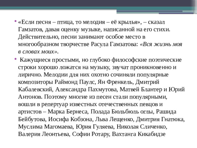 «Если песня – птица, то мелодия – её крылья», – сказал Гамзатов, давая оценку музыке, написанной на его стихи. Действительно, песни занимают особое место в многообразном творчестве Расула Гамзатова: «Вся жизнь моя в словах моих».  Кажущиеся простыми, но глубоко философские поэтические строки хорошо ложатся на музыку, звучат проникновенно и лирично. Мелодии для них охотно сочиняли популярные композиторы Раймонд Паулс, Ян Френкель, Дмитрий Кабалевский, Александра Пахмутова, Матвей Блантер и Юрий Антонов. Поэтому многие из песен стали популярными, вошли в репертуар известных отечественных певцов и артистов – Марка Бернеса, Полада Бюльбюль оглы, Рашида Бейбутова, Иосифа Кобзона, Льва Лещенко, Дмитрия Гнатюка, Муслима Магомаева, Юрия Гуляева, Николая Сличенко, Валерия Леонтьева, Софии Ротару, Вахтанга Кикабидзе