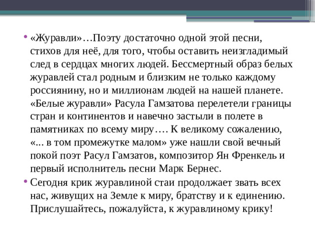«Журавли»…Поэту достаточно одной этой песни, стихов для неё, для того, чтобы оставить неизгладимый след в сердцах многих людей. Бессмертный образ белых журавлей стал родным и близким не только каждому россиянину, но и миллионам людей на нашей планете. «Белые журавли» Расула Гамзатова перелетели границы стран и континентов и навечно застыли в полете в памятниках по всему миру…. К великому сожалению, «... в том промежутке малом» уже нашли свой вечный покой поэт Расул Гамзатов, композитор Ян Френкель и первый исполнитель песни Марк Бернес. Сегодня крик журавлиной стаи продолжает звать всех нас, живущих на Земле к миру, братству и к единению. Прислушайтесь, пожалуйста, к журавлиному крику!