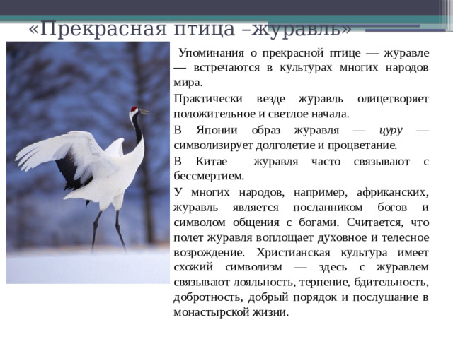 «Прекрасная птица –журавль»   Упоминания о прекрасной птице — журавле — встречаются в культурах многих народов мира. Практически везде журавль олицетворяет положительное и светлое начала. В Японии образ журавля — цуру — символизирует долголетие и процветание. В Китае журавля часто связывают с бессмертием. У многих народов, например, африканских, журавль является посланником богов и символом общения с богами. Считается, что полет журавля воплощает духовное и телесное возрождение. Христианская культура имеет схожий символизм — здесь с журавлем связывают лояльность, терпение, бдительность, добротность, добрый порядок и послушание в монастырской жизни.