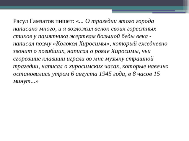 Расул Гамзатов пишет: «... О трагедии этого города написано много, и я возложил венок своих горестных стихов у памятника жертвам большой беды века - написал поэму «Колокол Хиросимы», который ежедневно звонит о погибших, написал о рояле Хиросимы, чьи сгоревшие клавиши играли во мне музыку страшной трагедии, написал о хиросимских часах, которые навечно остановились утром 6 августа 1945 года, в 8 часов 15 минут...»