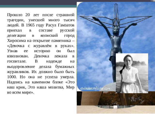 Прошло 20 лет после страшной трагедии, унесшей много тысяч людей. В 1965 году Расул Гамзатов приехал в составе русской делегации в японский город Хиросима на открытие памятника – «Девочка с журавлём в руках». Узнав ее историю он был взволнован. Девочка лежала в госпитале. В надежде на выздоровление делала бумажных журавликов. Их должно было быть 1000. Но она не успела умерла. Надпись на каменном блоке «Это наш крик, Это наша молитва, Мир во всем мире».