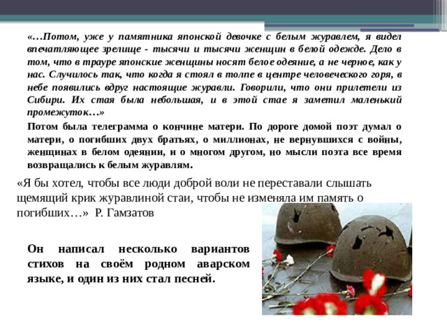 «…Потом, уже у памятника японской девочке с белым журавлем, я видел впечатляющее зрелище - тысячи и тысячи женщин в белой одежде. Дело в том, что в трауре японские женщины носят белое одеяние, а не черное, как у нас. Случилось так, что когда я стоял в толпе в центре человеческого горя, в небе появились вдруг настоящие журавли. Говорили, что они прилетели из Сибири. Их стая была небольшая, и в этой стае я заметил маленький промежуток…» Потом была телеграмма о кончине матери. По дороге домой поэт думал о матери, о погибших двух братьях, о миллионах, не вернувшихся с войны, женщинах в белом одеянии, и о многом другом, но мысли поэта все время возвращались к белым журавлям . «Я бы хотел, чтобы все люди доброй воли не переставали слышать щемящий крик журавлиной стаи, чтобы не изменяла им память о погибших…» Р. Гамзатов Он написал несколько вариантов стихов на своём родном аварском языке, и один из них стал песней.
