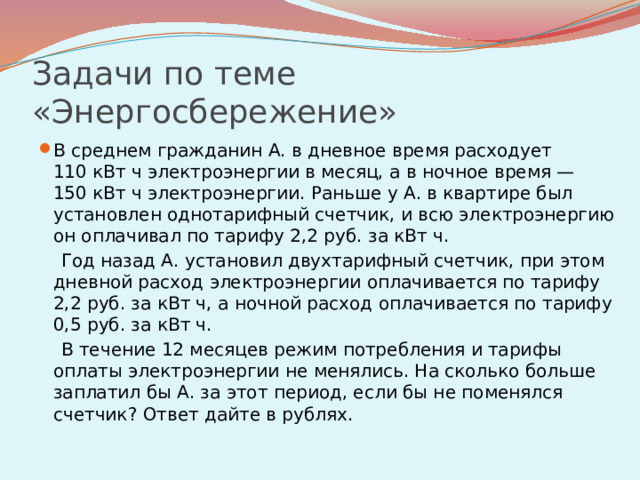 Задачи по теме «Энергосбережение» В среднем гражданин А. в дневное время расходует 110 кВт ч электроэнергии в месяц, а в ночное время — 150 кВт ч электроэнергии. Раньше у А. в квартире был установлен однотарифный счетчик, и всю электроэнергию он оплачивал по тарифу 2,2 руб. за кВт ч.  Год назад А. установил двухтарифный счeтчик, при этом дневной расход электроэнергии оплачивается по тарифу 2,2 руб. за кВт ч, а ночной расход оплачивается по тарифу 0,5 руб. за кВт ч.  В течение 12 месяцев режим потребления и тарифы оплаты электроэнергии не менялись. На сколько больше заплатил бы А. за этот период, если бы не поменялся счетчик? Ответ дайте в рублях.