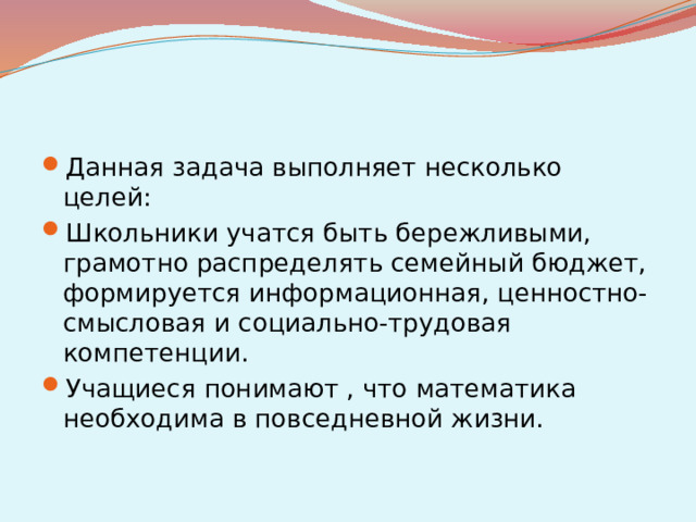 Данная задача выполняет несколько целей: Школьники учатся быть бережливыми, грамотно распределять семейный бюджет, формируется информационная, ценностно-смысловая и социально-трудовая компетенции. Учащиеся понимают , что математика необходима в повседневной жизни.