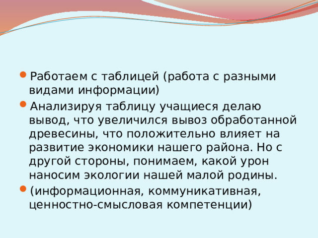Работаем с таблицей (работа с разными видами информации) Анализируя таблицу учащиеся делаю вывод, что увеличился вывоз обработанной древесины, что положительно влияет на развитие экономики нашего района. Но с другой стороны, понимаем, какой урон наносим экологии нашей малой родины. (информационная, коммуникативная, ценностно-смысловая компетенции)