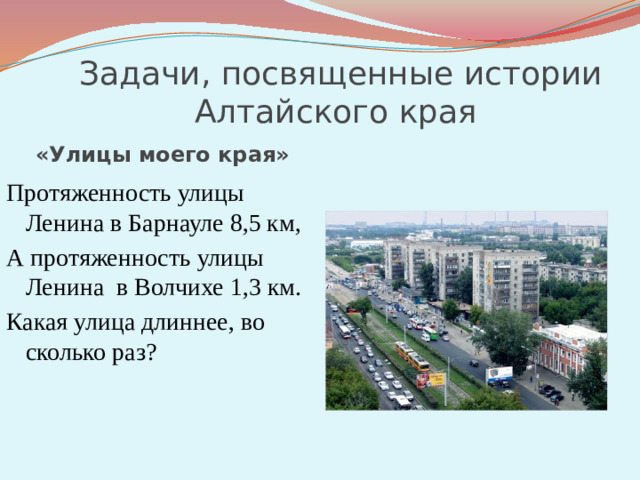 Задачи, посвященные истории Алтайского края «Улицы моего края» Протяженность улицы Ленина в Барнауле 8,5 км, А протяженность улицы Ленина в Волчихе 1,3 км. Какая улица длиннее, во сколько раз?