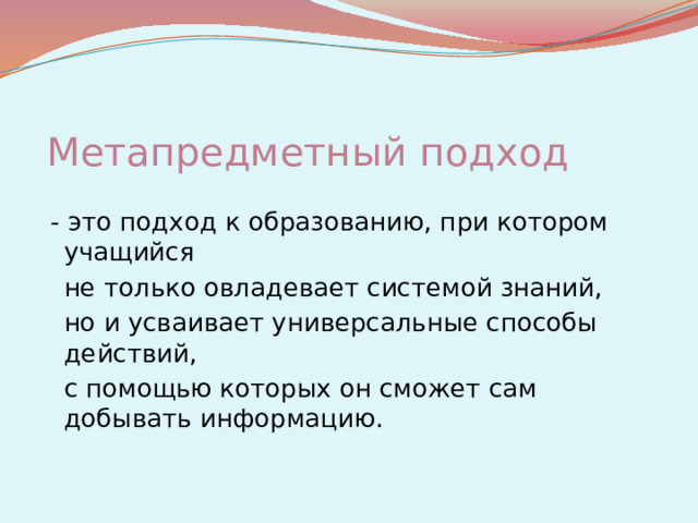 Метапредметный подход  - это подход к образованию, при котором учащийся   не только овладевает системой знаний,   но и усваивает универсальные способы действий,   с помощью которых он сможет сам добывать информацию.