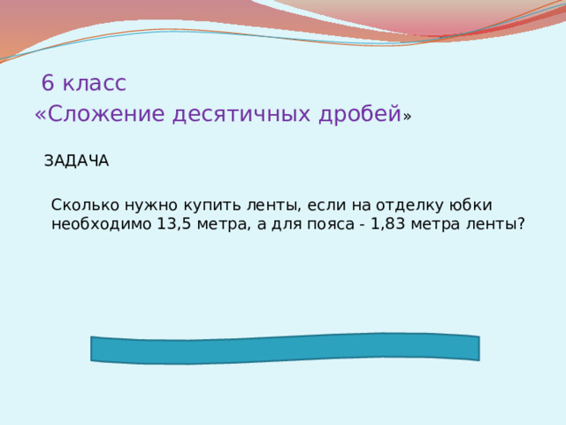 6 класс «Сложение десятичных дробей »  ЗАДАЧА  Сколько нужно купить ленты, если на отделку юбки необходимо 13,5 метра, а для пояса - 1,83 метра ленты?