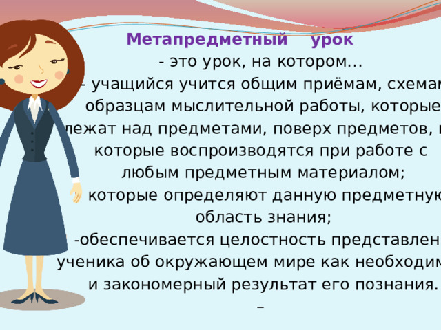 Метапредметный урок - это урок, на котором… - учащийся учится общим приёмам, схемам,  образцам мыслительной работы, которые  лежат над предметами, поверх предметов, но которые воспроизводятся при работе с  любым предметным материалом; которые определяют данную предметную  область знания; -обеспечивается целостность представлений  ученика об окружающем мире как необходимый  и закономерный результат его познания.  –