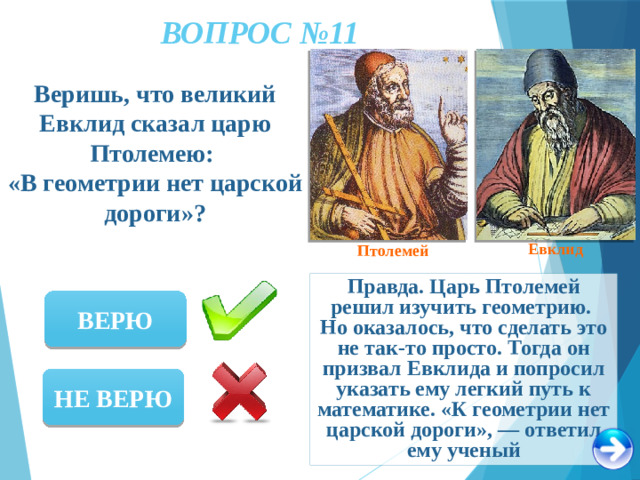ВОПРОС №11 Веришь, что великий Евклид сказал царю Птолемею: «В геометрии нет царской дороги»? Евклид Птолемей Правда. Царь Птолемей решил изучить геометрию. Но оказалось, что сделать это не так-то просто. Тогда он призвал Евклида и попросил указать ему легкий путь к математике. «К геометрии нет царской дороги», — ответил ему ученый ВЕРЮ НЕ ВЕРЮ