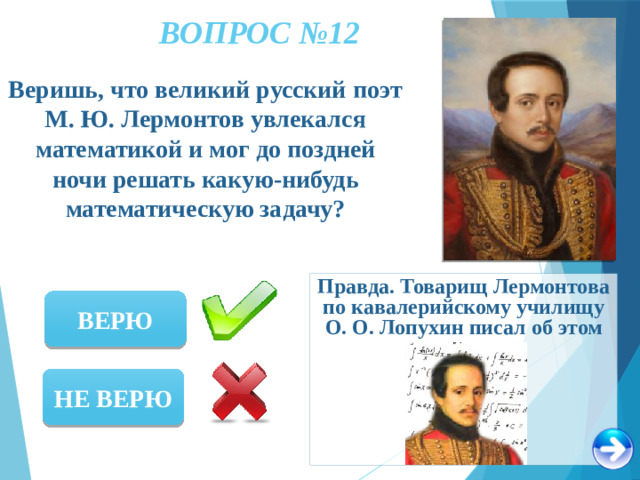 ВОПРОС №12 Веришь, что великий русский поэт М. Ю. Лермонтов увлекался математикой и мог до поздней ночи решать какую-нибудь математическую задачу? Правда. Товарищ Лермонтова по кавалерийскому училищу О. О. Лопухин писал об этом ВЕРЮ НЕ ВЕРЮ