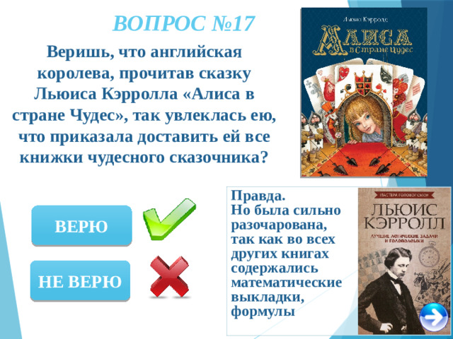 ВОПРОС №17 Веришь, что английская королева, прочитав сказку Льюиса Кэрролла «Алиса в стране Чудес», так увлеклась ею, что приказала доставить ей все книжки чудесного сказочника? Правда. Но была сильно разочарована, так как во всех других книгах содержались математические выкладки, формулы ВЕРЮ НЕ ВЕРЮ